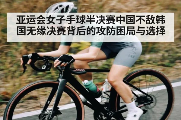亚运会女子手球半决赛中国不敌韩国无缘决赛背后的攻防困局与选择