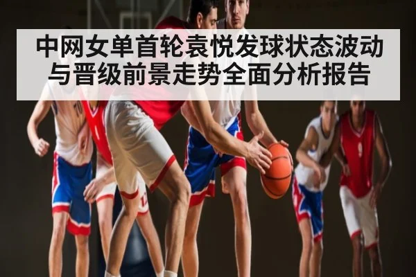 中网女单首轮袁悦发球状态波动与晋级前景走势全面分析报告